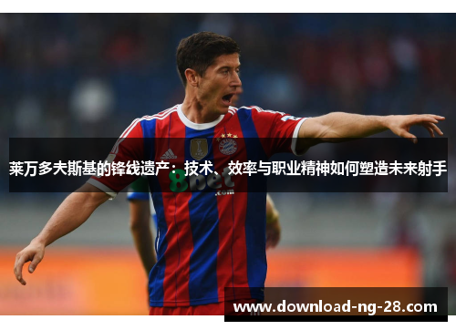 莱万多夫斯基的锋线遗产：技术、效率与职业精神如何塑造未来射手