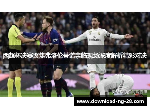 西超杯决赛聚焦弗洛伦蒂诺亲临现场深度解析精彩对决 西超杯决赛聚焦弗洛伦蒂诺亲临现场深度解析精彩对决