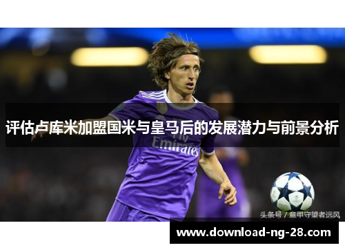 评估卢库米加盟国米与皇马后的发展潜力与前景分析