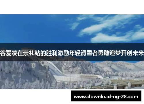 谷爱凌在崇礼站的胜利激励年轻滑雪者勇敢追梦开创未来
