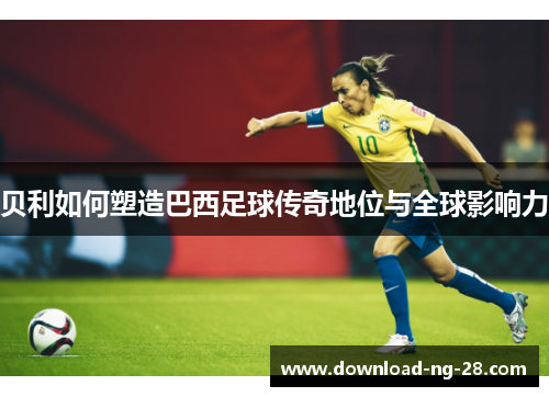 贝利如何塑造巴西足球传奇地位与全球影响力 贝利如何塑造巴西足球传奇地位与全球影响力