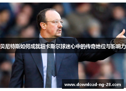 贝尼特斯如何成就纽卡斯尔球迷心中的传奇地位与影响力