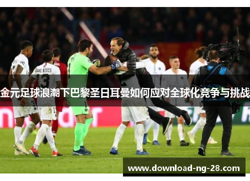 金元足球浪潮下巴黎圣日耳曼如何应对全球化竞争与挑战