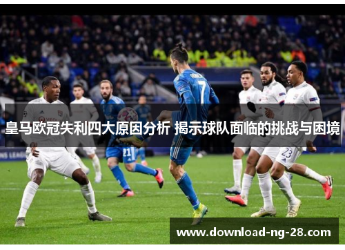 皇马欧冠失利四大原因分析 揭示球队面临的挑战与困境 皇马欧冠失利四大原因分析 揭示球队面临的挑战与困境
