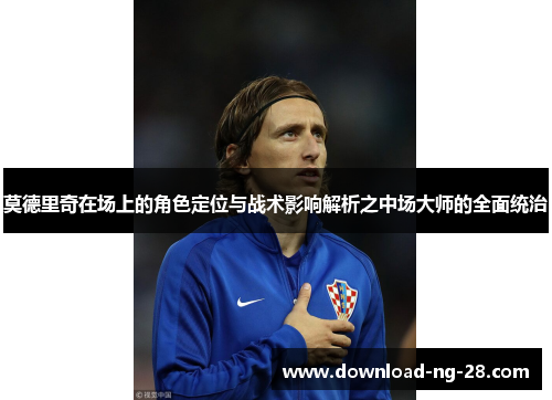 莫德里奇在场上的角色定位与战术影响解析之中场大师的全面统治 莫德里奇在场上的角色定位与战术影响解析之中场大师的全面统治