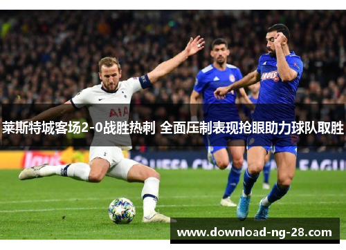 莱斯特城客场2-0战胜热刺 全面压制表现抢眼助力球队取胜 莱斯特城客场2-0战胜热刺 全面压制表现抢眼助力球队取胜