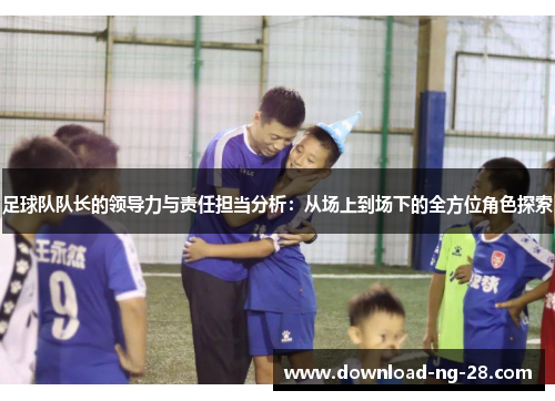 足球队队长的领导力与责任担当分析:从场上到场下的全方位角色探索 足球队队长的领导力与责任担当分析:从场上到场下的全方位角色探索