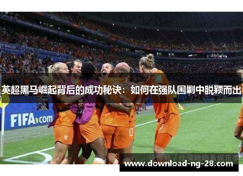 英超黑马崛起背后的成功秘诀：如何在强队围剿中脱颖而出