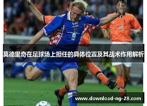 莫德里奇在足球场上担任的具体位置及其战术作用解析 莫德里奇在足球场上担任的具体位置及其战术作用解析