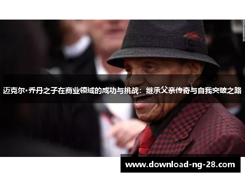 迈克尔·乔丹之子在商业领域的成功与挑战:继承父亲传奇与自我突破之路 迈克尔·乔丹之子在商业领域的成功与挑战:继承父亲传奇与自我突破之路