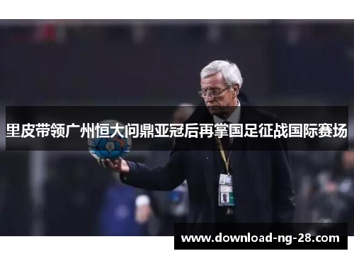 里皮带领广州恒大问鼎亚冠后再掌国足征战国际赛场 里皮带领广州恒大问鼎亚冠后再掌国足征战国际赛场
