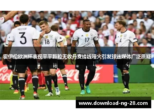 霍伊伦欧洲杯表现平平颗粒无收丹麦锋线哑火引发球迷媒体广泛质疑 霍伊伦欧洲杯表现平平颗粒无收丹麦锋线哑火引发球迷媒体广泛质疑