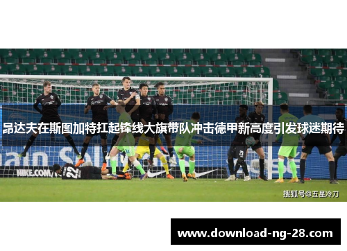 昂达夫在斯图加特扛起锋线大旗带队冲击德甲新高度引发球迷期待 昂达夫在斯图加特扛起锋线大旗带队冲击德甲新高度引发球迷期待